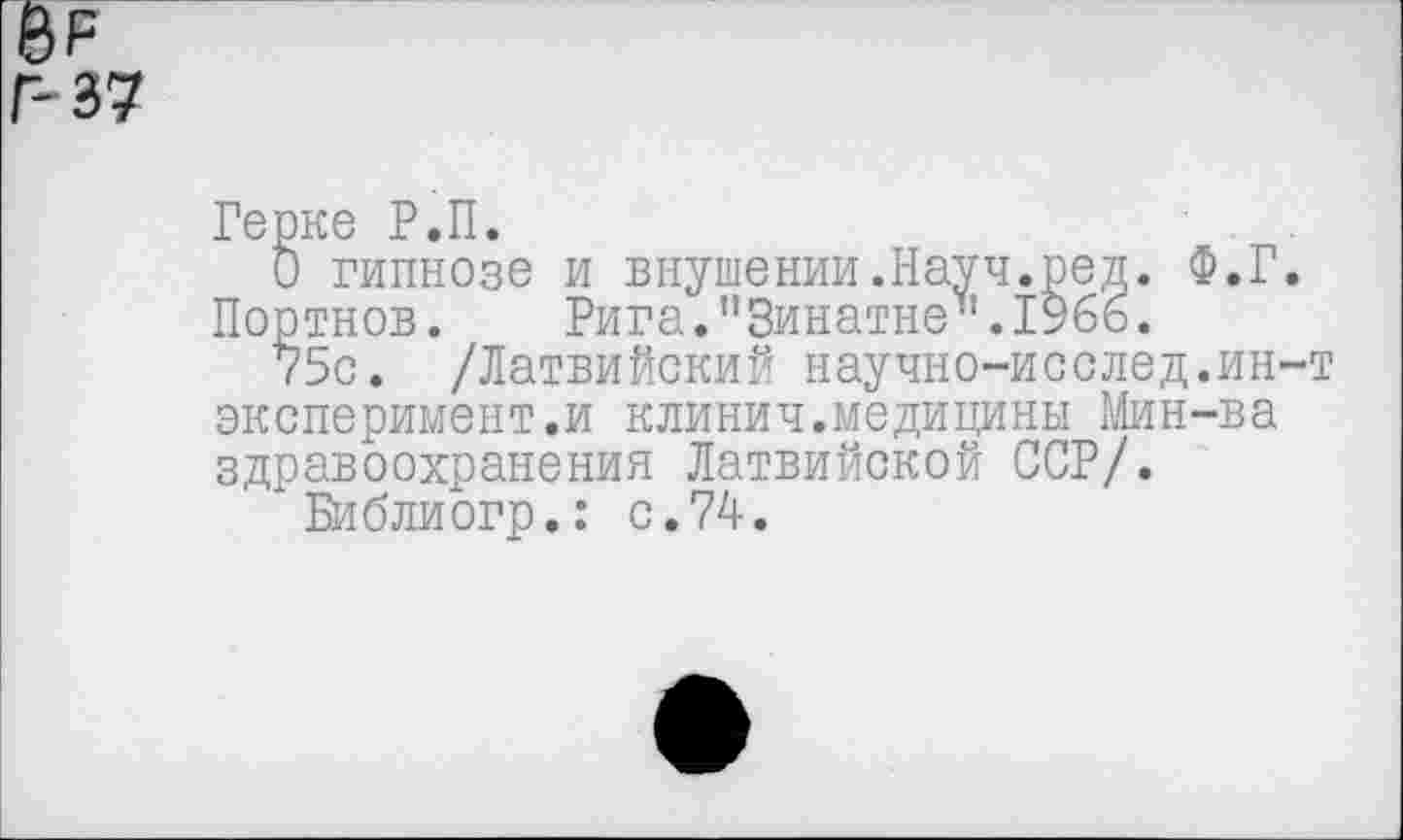 ﻿е>р
Г-37
Герке Р.П.
О гипнозе и внушении.Науч.ред. Ф.Г. Портнов. Рига."Зинатне”.1966.
75с. /Латвийский научно-исслед.ин-т эксперимент.и клинич.медицины Мин-ва здравоохранения Латвийской ССР/.
* Библиогр.: с.74.